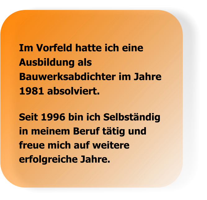 Seit 1996 bin ich Selbständig in meinem Beruf tätig und freue mich auf weitere erfolgreiche Jahre. Im Vorfeld hatte ich eine Ausbildung als Bauwerksabdichter im Jahre 1981 absolviert.