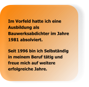 Seit 1996 bin ich Selbständig in meinem Beruf tätig und freue mich auf weitere erfolgreiche Jahre. Im Vorfeld hatte ich eine Ausbildung als Bauwerksabdichter im Jahre 1981 absolviert.